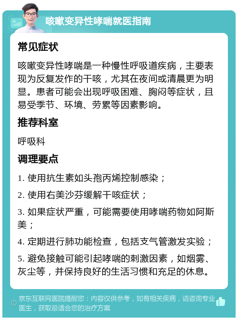 咳嗽变异性哮喘就医指南 常见症状 咳嗽变异性哮喘是一种慢性呼吸道疾病，主要表现为反复发作的干咳，尤其在夜间或清晨更为明显。患者可能会出现呼吸困难、胸闷等症状，且易受季节、环境、劳累等因素影响。 推荐科室 呼吸科 调理要点 1. 使用抗生素如头孢丙烯控制感染； 2. 使用右美沙芬缓解干咳症状； 3. 如果症状严重，可能需要使用哮喘药物如阿斯美； 4. 定期进行肺功能检查，包括支气管激发实验； 5. 避免接触可能引起哮喘的刺激因素，如烟雾、灰尘等，并保持良好的生活习惯和充足的休息。