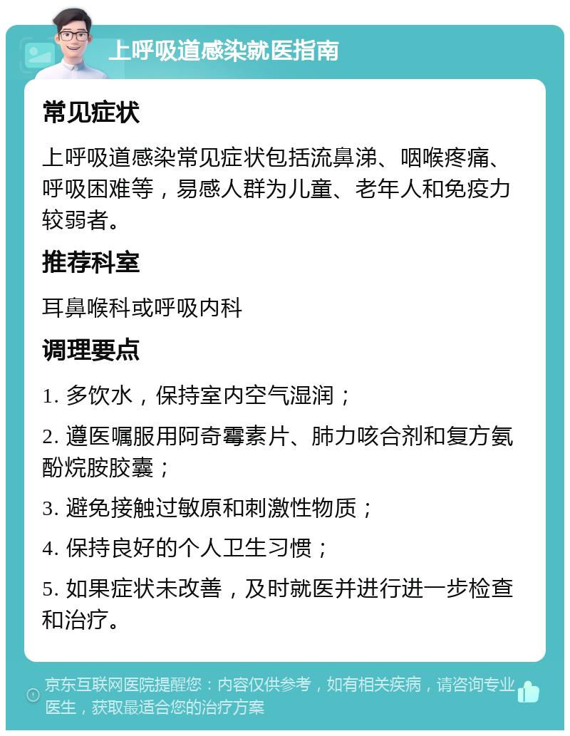 上呼吸道感染就医指南 常见症状 上呼吸道感染常见症状包括流鼻涕、咽喉疼痛、呼吸困难等，易感人群为儿童、老年人和免疫力较弱者。 推荐科室 耳鼻喉科或呼吸内科 调理要点 1. 多饮水，保持室内空气湿润； 2. 遵医嘱服用阿奇霉素片、肺力咳合剂和复方氨酚烷胺胶囊； 3. 避免接触过敏原和刺激性物质； 4. 保持良好的个人卫生习惯； 5. 如果症状未改善，及时就医并进行进一步检查和治疗。