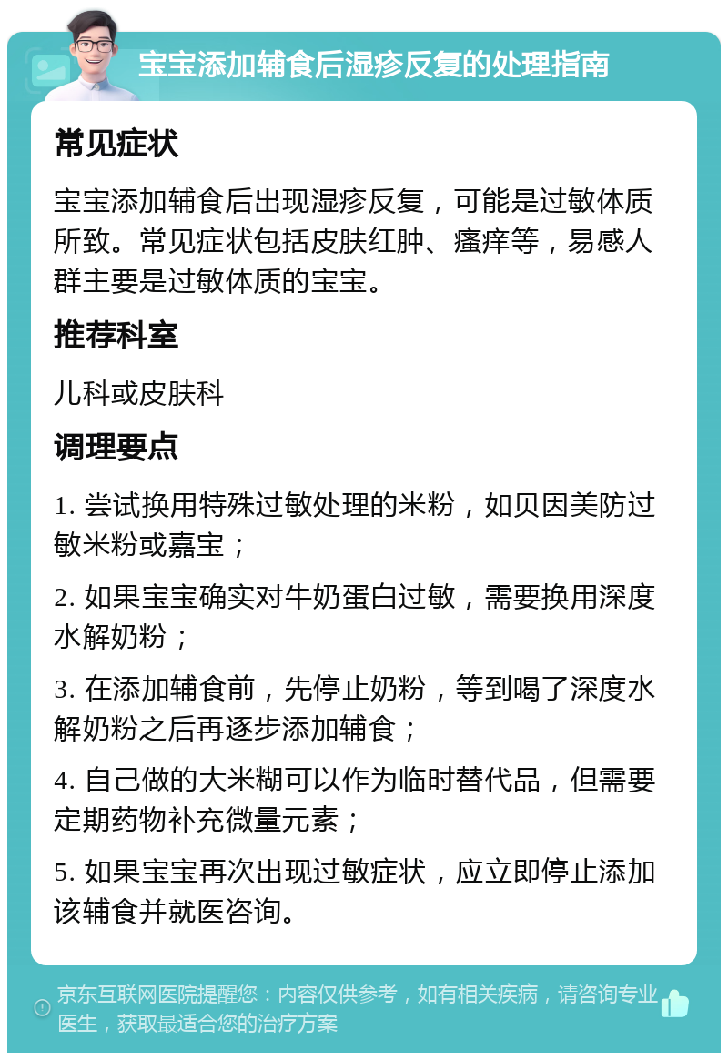 宝宝添加辅食后湿疹反复的处理指南 常见症状 宝宝添加辅食后出现湿疹反复，可能是过敏体质所致。常见症状包括皮肤红肿、瘙痒等，易感人群主要是过敏体质的宝宝。 推荐科室 儿科或皮肤科 调理要点 1. 尝试换用特殊过敏处理的米粉，如贝因美防过敏米粉或嘉宝； 2. 如果宝宝确实对牛奶蛋白过敏，需要换用深度水解奶粉； 3. 在添加辅食前，先停止奶粉，等到喝了深度水解奶粉之后再逐步添加辅食； 4. 自己做的大米糊可以作为临时替代品，但需要定期药物补充微量元素； 5. 如果宝宝再次出现过敏症状，应立即停止添加该辅食并就医咨询。