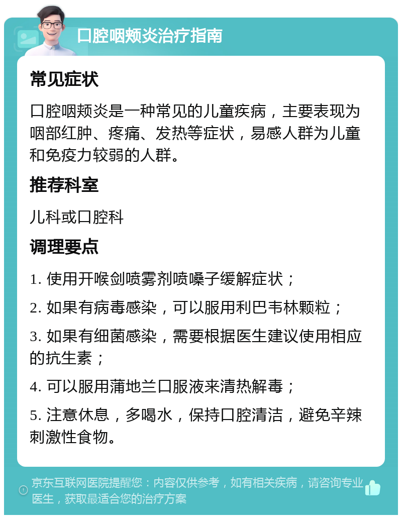 口腔咽颊炎治疗指南 常见症状 口腔咽颊炎是一种常见的儿童疾病，主要表现为咽部红肿、疼痛、发热等症状，易感人群为儿童和免疫力较弱的人群。 推荐科室 儿科或口腔科 调理要点 1. 使用开喉剑喷雾剂喷嗓子缓解症状； 2. 如果有病毒感染，可以服用利巴韦林颗粒； 3. 如果有细菌感染，需要根据医生建议使用相应的抗生素； 4. 可以服用蒲地兰口服液来清热解毒； 5. 注意休息，多喝水，保持口腔清洁，避免辛辣刺激性食物。