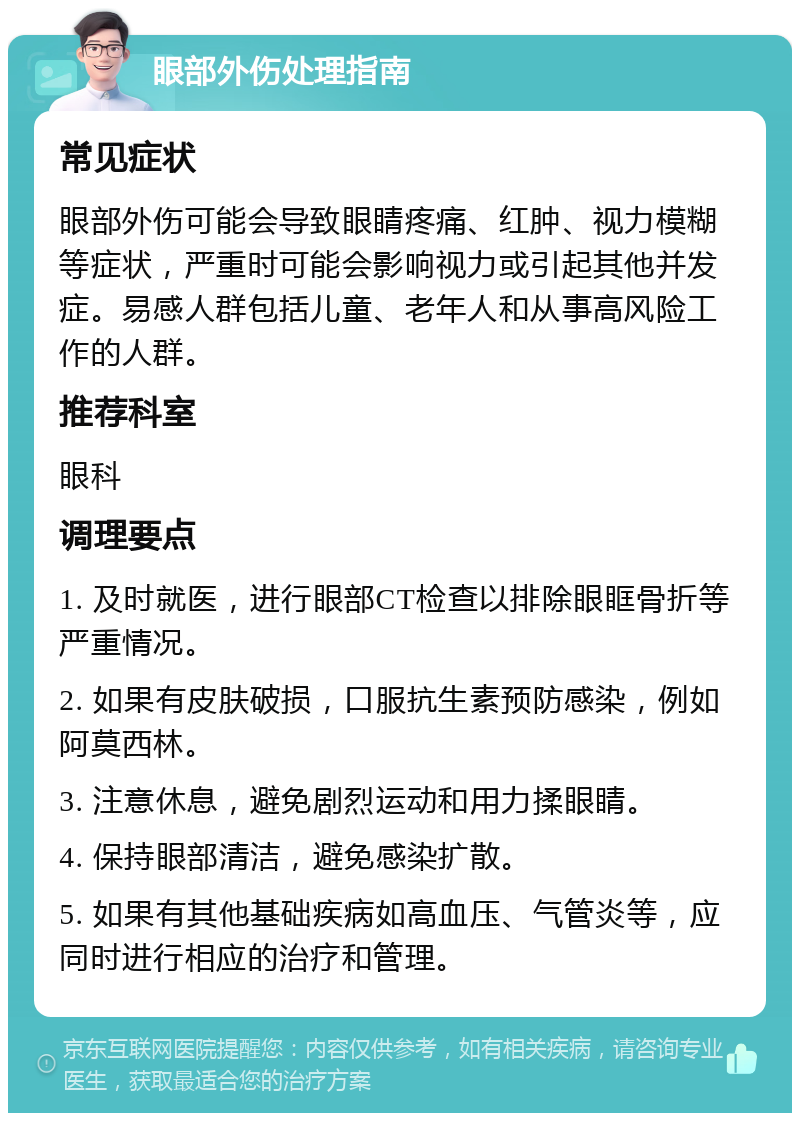 眼部外伤处理指南 常见症状 眼部外伤可能会导致眼睛疼痛、红肿、视力模糊等症状，严重时可能会影响视力或引起其他并发症。易感人群包括儿童、老年人和从事高风险工作的人群。 推荐科室 眼科 调理要点 1. 及时就医，进行眼部CT检查以排除眼眶骨折等严重情况。 2. 如果有皮肤破损，口服抗生素预防感染，例如阿莫西林。 3. 注意休息，避免剧烈运动和用力揉眼睛。 4. 保持眼部清洁，避免感染扩散。 5. 如果有其他基础疾病如高血压、气管炎等，应同时进行相应的治疗和管理。