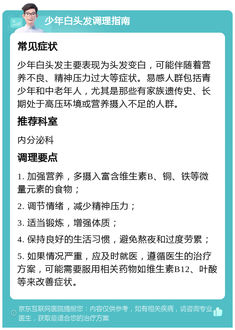 少年白头发调理指南 常见症状 少年白头发主要表现为头发变白，可能伴随着营养不良、精神压力过大等症状。易感人群包括青少年和中老年人，尤其是那些有家族遗传史、长期处于高压环境或营养摄入不足的人群。 推荐科室 内分泌科 调理要点 1. 加强营养，多摄入富含维生素B、铜、铁等微量元素的食物； 2. 调节情绪，减少精神压力； 3. 适当锻炼，增强体质； 4. 保持良好的生活习惯，避免熬夜和过度劳累； 5. 如果情况严重，应及时就医，遵循医生的治疗方案，可能需要服用相关药物如维生素B12、叶酸等来改善症状。