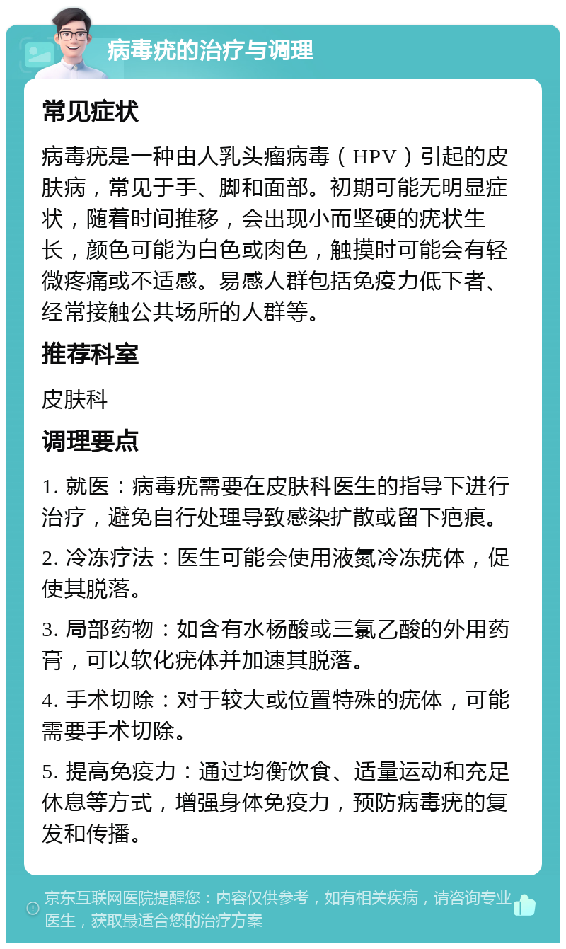 病毒疣的治疗与调理 常见症状 病毒疣是一种由人乳头瘤病毒（HPV）引起的皮肤病，常见于手、脚和面部。初期可能无明显症状，随着时间推移，会出现小而坚硬的疣状生长，颜色可能为白色或肉色，触摸时可能会有轻微疼痛或不适感。易感人群包括免疫力低下者、经常接触公共场所的人群等。 推荐科室 皮肤科 调理要点 1. 就医：病毒疣需要在皮肤科医生的指导下进行治疗，避免自行处理导致感染扩散或留下疤痕。 2. 冷冻疗法：医生可能会使用液氮冷冻疣体，促使其脱落。 3. 局部药物：如含有水杨酸或三氯乙酸的外用药膏，可以软化疣体并加速其脱落。 4. 手术切除：对于较大或位置特殊的疣体，可能需要手术切除。 5. 提高免疫力：通过均衡饮食、适量运动和充足休息等方式，增强身体免疫力，预防病毒疣的复发和传播。