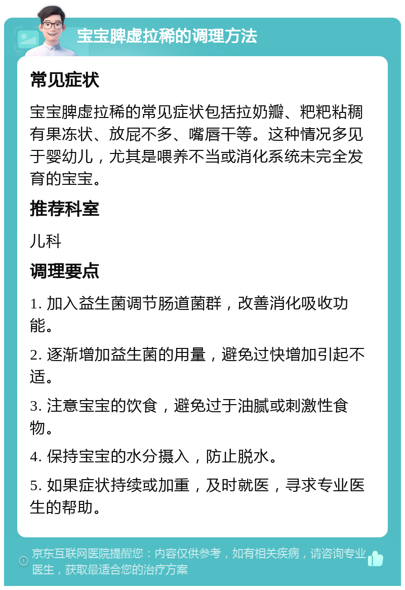 宝宝脾虚拉稀的调理方法 常见症状 宝宝脾虚拉稀的常见症状包括拉奶瓣、粑粑粘稠有果冻状、放屁不多、嘴唇干等。这种情况多见于婴幼儿，尤其是喂养不当或消化系统未完全发育的宝宝。 推荐科室 儿科 调理要点 1. 加入益生菌调节肠道菌群，改善消化吸收功能。 2. 逐渐增加益生菌的用量，避免过快增加引起不适。 3. 注意宝宝的饮食，避免过于油腻或刺激性食物。 4. 保持宝宝的水分摄入，防止脱水。 5. 如果症状持续或加重，及时就医，寻求专业医生的帮助。