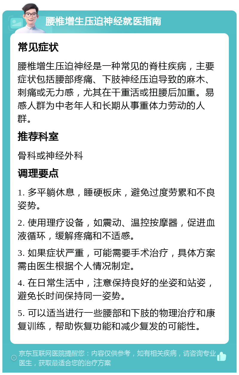 腰椎增生压迫神经就医指南 常见症状 腰椎增生压迫神经是一种常见的脊柱疾病，主要症状包括腰部疼痛、下肢神经压迫导致的麻木、刺痛或无力感，尤其在干重活或扭腰后加重。易感人群为中老年人和长期从事重体力劳动的人群。 推荐科室 骨科或神经外科 调理要点 1. 多平躺休息，睡硬板床，避免过度劳累和不良姿势。 2. 使用理疗设备，如震动、温控按摩器，促进血液循环，缓解疼痛和不适感。 3. 如果症状严重，可能需要手术治疗，具体方案需由医生根据个人情况制定。 4. 在日常生活中，注意保持良好的坐姿和站姿，避免长时间保持同一姿势。 5. 可以适当进行一些腰部和下肢的物理治疗和康复训练，帮助恢复功能和减少复发的可能性。