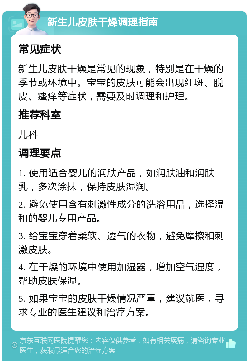 新生儿皮肤干燥调理指南 常见症状 新生儿皮肤干燥是常见的现象，特别是在干燥的季节或环境中。宝宝的皮肤可能会出现红斑、脱皮、瘙痒等症状，需要及时调理和护理。 推荐科室 儿科 调理要点 1. 使用适合婴儿的润肤产品，如润肤油和润肤乳，多次涂抹，保持皮肤湿润。 2. 避免使用含有刺激性成分的洗浴用品，选择温和的婴儿专用产品。 3. 给宝宝穿着柔软、透气的衣物，避免摩擦和刺激皮肤。 4. 在干燥的环境中使用加湿器，增加空气湿度，帮助皮肤保湿。 5. 如果宝宝的皮肤干燥情况严重，建议就医，寻求专业的医生建议和治疗方案。