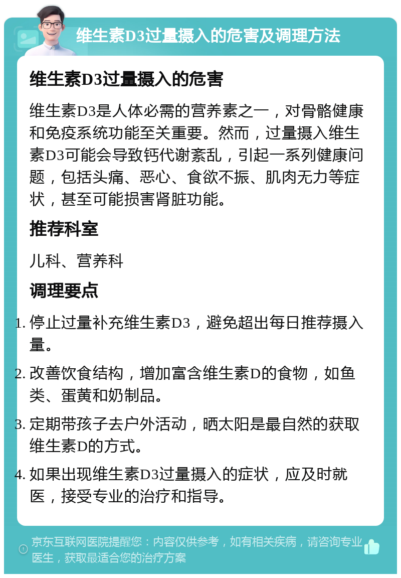 维生素D3过量摄入的危害及调理方法 维生素D3过量摄入的危害 维生素D3是人体必需的营养素之一，对骨骼健康和免疫系统功能至关重要。然而，过量摄入维生素D3可能会导致钙代谢紊乱，引起一系列健康问题，包括头痛、恶心、食欲不振、肌肉无力等症状，甚至可能损害肾脏功能。 推荐科室 儿科、营养科 调理要点 停止过量补充维生素D3，避免超出每日推荐摄入量。 改善饮食结构，增加富含维生素D的食物，如鱼类、蛋黄和奶制品。 定期带孩子去户外活动，晒太阳是最自然的获取维生素D的方式。 如果出现维生素D3过量摄入的症状，应及时就医，接受专业的治疗和指导。