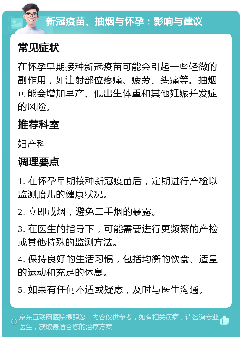 新冠疫苗、抽烟与怀孕：影响与建议 常见症状 在怀孕早期接种新冠疫苗可能会引起一些轻微的副作用，如注射部位疼痛、疲劳、头痛等。抽烟可能会增加早产、低出生体重和其他妊娠并发症的风险。 推荐科室 妇产科 调理要点 1. 在怀孕早期接种新冠疫苗后，定期进行产检以监测胎儿的健康状况。 2. 立即戒烟，避免二手烟的暴露。 3. 在医生的指导下，可能需要进行更频繁的产检或其他特殊的监测方法。 4. 保持良好的生活习惯，包括均衡的饮食、适量的运动和充足的休息。 5. 如果有任何不适或疑虑，及时与医生沟通。