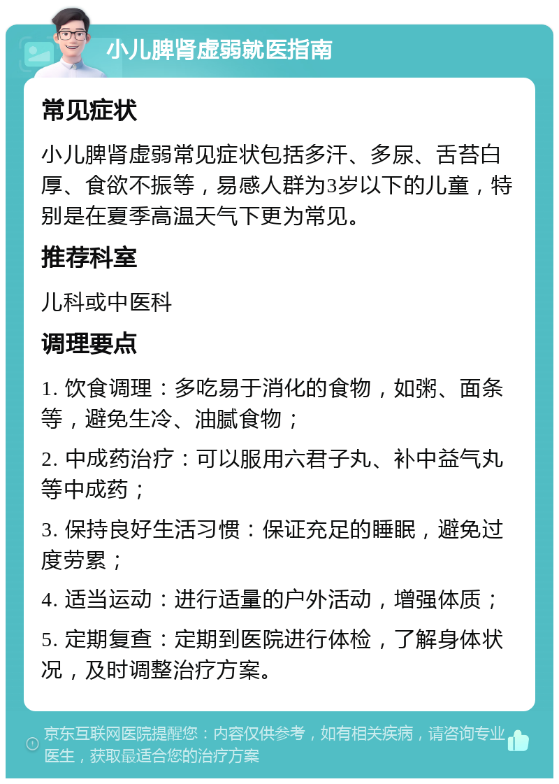 小儿脾肾虚弱就医指南 常见症状 小儿脾肾虚弱常见症状包括多汗、多尿、舌苔白厚、食欲不振等，易感人群为3岁以下的儿童，特别是在夏季高温天气下更为常见。 推荐科室 儿科或中医科 调理要点 1. 饮食调理：多吃易于消化的食物，如粥、面条等，避免生冷、油腻食物； 2. 中成药治疗：可以服用六君子丸、补中益气丸等中成药； 3. 保持良好生活习惯：保证充足的睡眠，避免过度劳累； 4. 适当运动：进行适量的户外活动，增强体质； 5. 定期复查：定期到医院进行体检，了解身体状况，及时调整治疗方案。