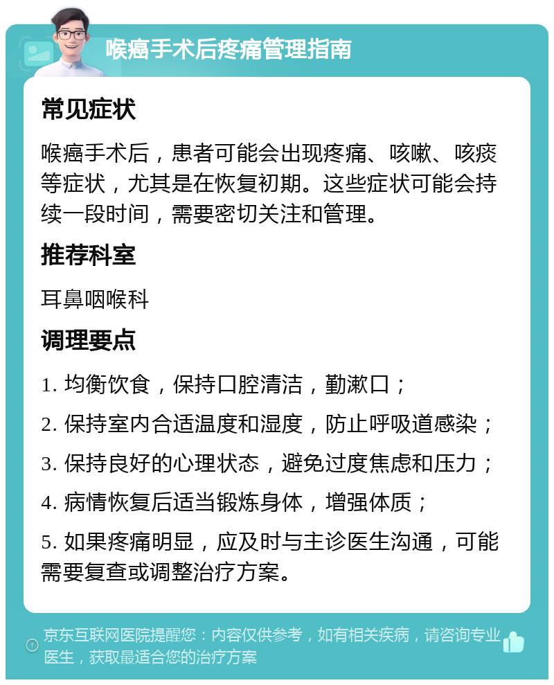 喉癌手术后疼痛管理指南 常见症状 喉癌手术后，患者可能会出现疼痛、咳嗽、咳痰等症状，尤其是在恢复初期。这些症状可能会持续一段时间，需要密切关注和管理。 推荐科室 耳鼻咽喉科 调理要点 1. 均衡饮食，保持口腔清洁，勤漱口； 2. 保持室内合适温度和湿度，防止呼吸道感染； 3. 保持良好的心理状态，避免过度焦虑和压力； 4. 病情恢复后适当锻炼身体，增强体质； 5. 如果疼痛明显，应及时与主诊医生沟通，可能需要复查或调整治疗方案。