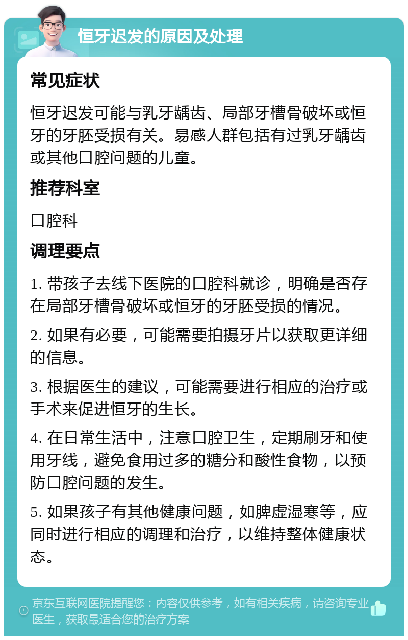 恒牙迟发的原因及处理 常见症状 恒牙迟发可能与乳牙龋齿、局部牙槽骨破坏或恒牙的牙胚受损有关。易感人群包括有过乳牙龋齿或其他口腔问题的儿童。 推荐科室 口腔科 调理要点 1. 带孩子去线下医院的口腔科就诊，明确是否存在局部牙槽骨破坏或恒牙的牙胚受损的情况。 2. 如果有必要，可能需要拍摄牙片以获取更详细的信息。 3. 根据医生的建议，可能需要进行相应的治疗或手术来促进恒牙的生长。 4. 在日常生活中，注意口腔卫生，定期刷牙和使用牙线，避免食用过多的糖分和酸性食物，以预防口腔问题的发生。 5. 如果孩子有其他健康问题，如脾虚湿寒等，应同时进行相应的调理和治疗，以维持整体健康状态。