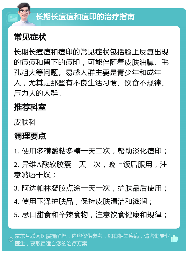 长期长痘痘和痘印的治疗指南 常见症状 长期长痘痘和痘印的常见症状包括脸上反复出现的痘痘和留下的痘印，可能伴随着皮肤油腻、毛孔粗大等问题。易感人群主要是青少年和成年人，尤其是那些有不良生活习惯、饮食不规律、压力大的人群。 推荐科室 皮肤科 调理要点 1. 使用多磺酸粘多糖一天二次，帮助淡化痘印； 2. 异维A酸软胶囊一天一次，晚上饭后服用，注意嘴唇干燥； 3. 阿达帕林凝胶点涂一天一次，护肤品后使用； 4. 使用玉泽护肤品，保持皮肤清洁和滋润； 5. 忌口甜食和辛辣食物，注意饮食健康和规律；