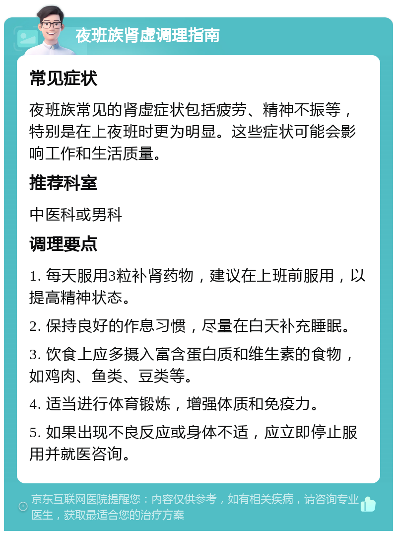 夜班族肾虚调理指南 常见症状 夜班族常见的肾虚症状包括疲劳、精神不振等，特别是在上夜班时更为明显。这些症状可能会影响工作和生活质量。 推荐科室 中医科或男科 调理要点 1. 每天服用3粒补肾药物，建议在上班前服用，以提高精神状态。 2. 保持良好的作息习惯，尽量在白天补充睡眠。 3. 饮食上应多摄入富含蛋白质和维生素的食物，如鸡肉、鱼类、豆类等。 4. 适当进行体育锻炼，增强体质和免疫力。 5. 如果出现不良反应或身体不适，应立即停止服用并就医咨询。