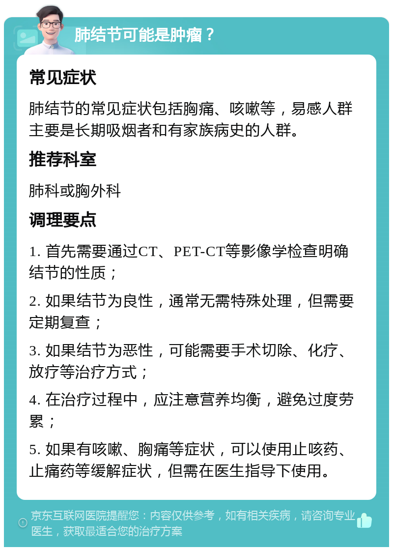 肺结节可能是肿瘤？ 常见症状 肺结节的常见症状包括胸痛、咳嗽等，易感人群主要是长期吸烟者和有家族病史的人群。 推荐科室 肺科或胸外科 调理要点 1. 首先需要通过CT、PET-CT等影像学检查明确结节的性质； 2. 如果结节为良性，通常无需特殊处理，但需要定期复查； 3. 如果结节为恶性，可能需要手术切除、化疗、放疗等治疗方式； 4. 在治疗过程中，应注意营养均衡，避免过度劳累； 5. 如果有咳嗽、胸痛等症状，可以使用止咳药、止痛药等缓解症状，但需在医生指导下使用。