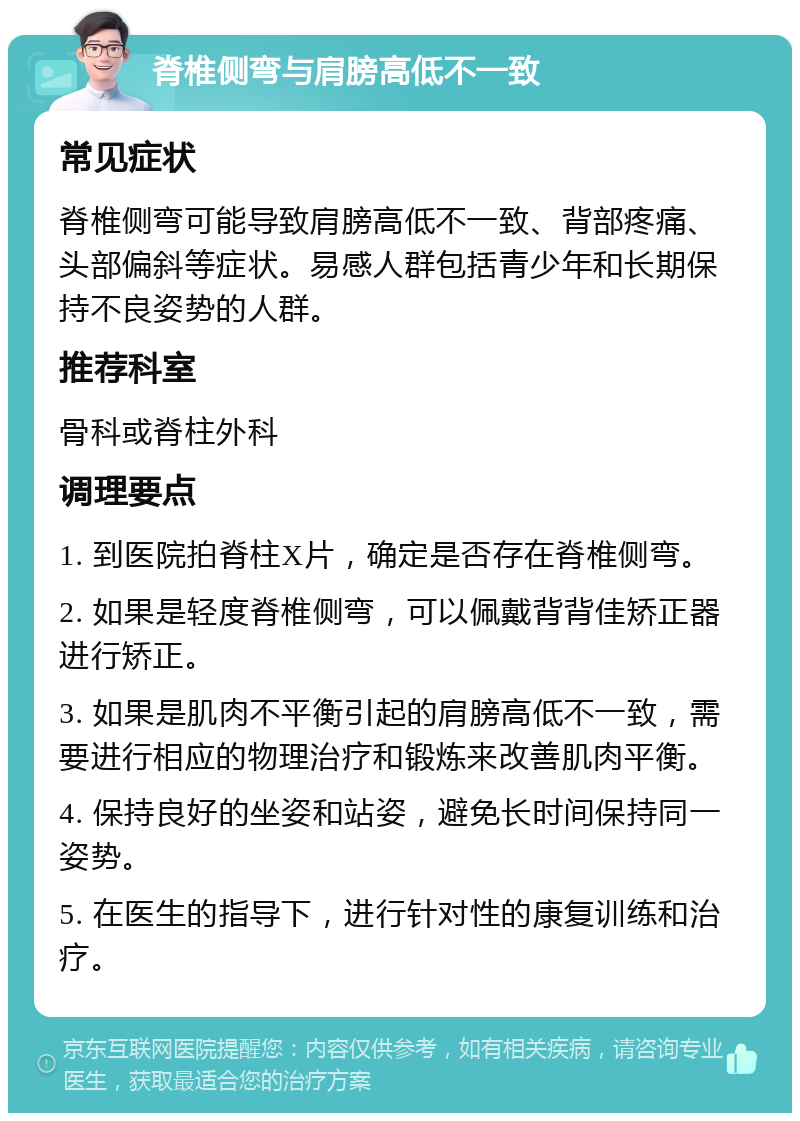 脊椎侧弯与肩膀高低不一致 常见症状 脊椎侧弯可能导致肩膀高低不一致、背部疼痛、头部偏斜等症状。易感人群包括青少年和长期保持不良姿势的人群。 推荐科室 骨科或脊柱外科 调理要点 1. 到医院拍脊柱X片，确定是否存在脊椎侧弯。 2. 如果是轻度脊椎侧弯，可以佩戴背背佳矫正器进行矫正。 3. 如果是肌肉不平衡引起的肩膀高低不一致，需要进行相应的物理治疗和锻炼来改善肌肉平衡。 4. 保持良好的坐姿和站姿，避免长时间保持同一姿势。 5. 在医生的指导下，进行针对性的康复训练和治疗。