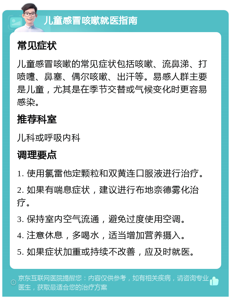 儿童感冒咳嗽就医指南 常见症状 儿童感冒咳嗽的常见症状包括咳嗽、流鼻涕、打喷嚏、鼻塞、偶尔咳嗽、出汗等。易感人群主要是儿童，尤其是在季节交替或气候变化时更容易感染。 推荐科室 儿科或呼吸内科 调理要点 1. 使用氯雷他定颗粒和双黄连口服液进行治疗。 2. 如果有喘息症状，建议进行布地奈德雾化治疗。 3. 保持室内空气流通，避免过度使用空调。 4. 注意休息，多喝水，适当增加营养摄入。 5. 如果症状加重或持续不改善，应及时就医。