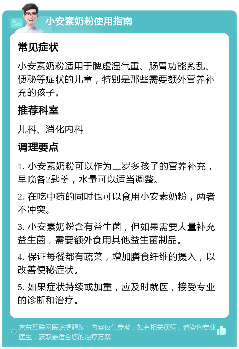 小安素奶粉使用指南 常见症状 小安素奶粉适用于脾虚湿气重、肠胃功能紊乱、便秘等症状的儿童，特别是那些需要额外营养补充的孩子。 推荐科室 儿科、消化内科 调理要点 1. 小安素奶粉可以作为三岁多孩子的营养补充，早晚各2匙羹，水量可以适当调整。 2. 在吃中药的同时也可以食用小安素奶粉，两者不冲突。 3. 小安素奶粉含有益生菌，但如果需要大量补充益生菌，需要额外食用其他益生菌制品。 4. 保证每餐都有蔬菜，增加膳食纤维的摄入，以改善便秘症状。 5. 如果症状持续或加重，应及时就医，接受专业的诊断和治疗。