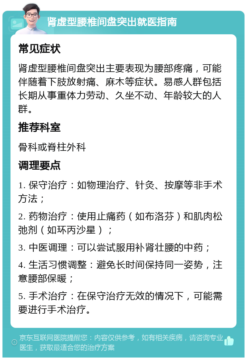 肾虚型腰椎间盘突出就医指南 常见症状 肾虚型腰椎间盘突出主要表现为腰部疼痛，可能伴随着下肢放射痛、麻木等症状。易感人群包括长期从事重体力劳动、久坐不动、年龄较大的人群。 推荐科室 骨科或脊柱外科 调理要点 1. 保守治疗：如物理治疗、针灸、按摩等非手术方法； 2. 药物治疗：使用止痛药（如布洛芬）和肌肉松弛剂（如环丙沙星）； 3. 中医调理：可以尝试服用补肾壮腰的中药； 4. 生活习惯调整：避免长时间保持同一姿势，注意腰部保暖； 5. 手术治疗：在保守治疗无效的情况下，可能需要进行手术治疗。