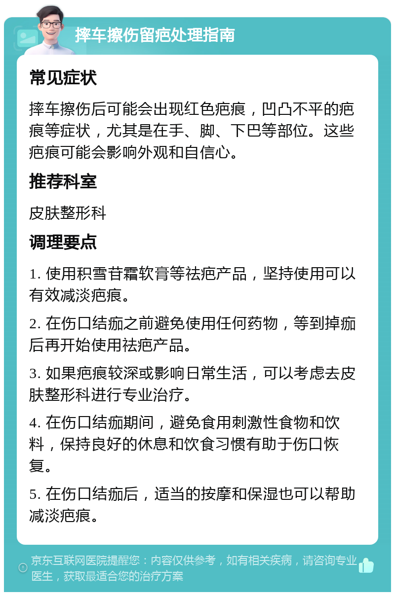 摔车擦伤留疤处理指南 常见症状 摔车擦伤后可能会出现红色疤痕，凹凸不平的疤痕等症状，尤其是在手、脚、下巴等部位。这些疤痕可能会影响外观和自信心。 推荐科室 皮肤整形科 调理要点 1. 使用积雪苷霜软膏等祛疤产品，坚持使用可以有效减淡疤痕。 2. 在伤口结痂之前避免使用任何药物，等到掉痂后再开始使用祛疤产品。 3. 如果疤痕较深或影响日常生活，可以考虑去皮肤整形科进行专业治疗。 4. 在伤口结痂期间，避免食用刺激性食物和饮料，保持良好的休息和饮食习惯有助于伤口恢复。 5. 在伤口结痂后，适当的按摩和保湿也可以帮助减淡疤痕。