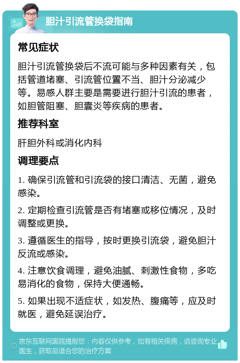 胆汁引流管换袋指南 常见症状 胆汁引流管换袋后不流可能与多种因素有关，包括管道堵塞、引流管位置不当、胆汁分泌减少等。易感人群主要是需要进行胆汁引流的患者，如胆管阻塞、胆囊炎等疾病的患者。 推荐科室 肝胆外科或消化内科 调理要点 1. 确保引流管和引流袋的接口清洁、无菌，避免感染。 2. 定期检查引流管是否有堵塞或移位情况，及时调整或更换。 3. 遵循医生的指导，按时更换引流袋，避免胆汁反流或感染。 4. 注意饮食调理，避免油腻、刺激性食物，多吃易消化的食物，保持大便通畅。 5. 如果出现不适症状，如发热、腹痛等，应及时就医，避免延误治疗。