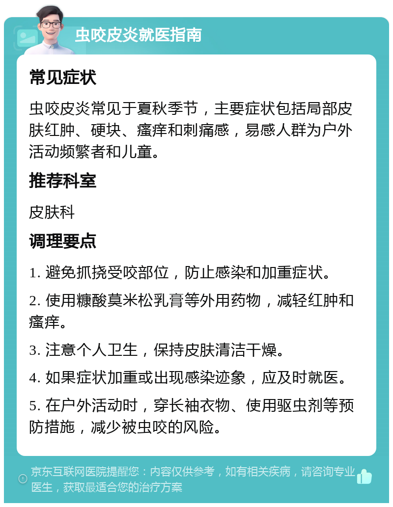 虫咬皮炎就医指南 常见症状 虫咬皮炎常见于夏秋季节，主要症状包括局部皮肤红肿、硬块、瘙痒和刺痛感，易感人群为户外活动频繁者和儿童。 推荐科室 皮肤科 调理要点 1. 避免抓挠受咬部位，防止感染和加重症状。 2. 使用糠酸莫米松乳膏等外用药物，减轻红肿和瘙痒。 3. 注意个人卫生，保持皮肤清洁干燥。 4. 如果症状加重或出现感染迹象，应及时就医。 5. 在户外活动时，穿长袖衣物、使用驱虫剂等预防措施，减少被虫咬的风险。