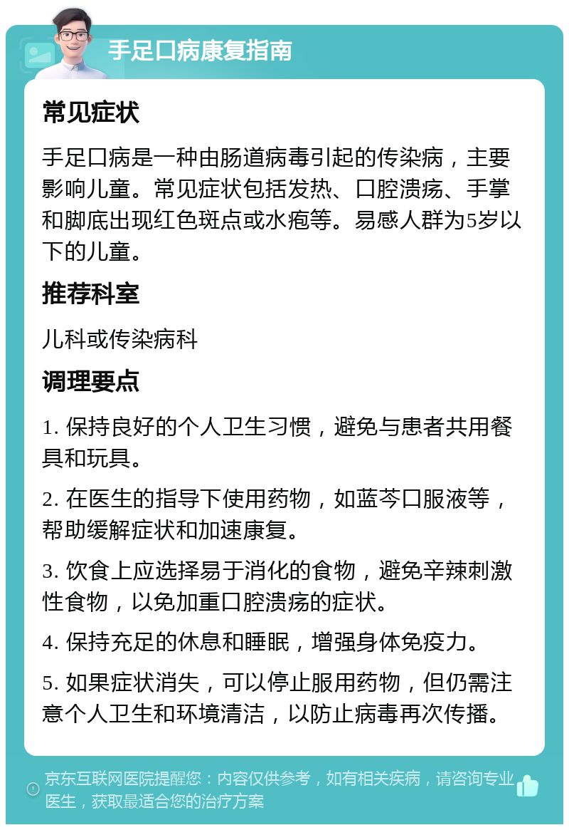 手足口病康复指南 常见症状 手足口病是一种由肠道病毒引起的传染病，主要影响儿童。常见症状包括发热、口腔溃疡、手掌和脚底出现红色斑点或水疱等。易感人群为5岁以下的儿童。 推荐科室 儿科或传染病科 调理要点 1. 保持良好的个人卫生习惯，避免与患者共用餐具和玩具。 2. 在医生的指导下使用药物，如蓝芩口服液等，帮助缓解症状和加速康复。 3. 饮食上应选择易于消化的食物，避免辛辣刺激性食物，以免加重口腔溃疡的症状。 4. 保持充足的休息和睡眠，增强身体免疫力。 5. 如果症状消失，可以停止服用药物，但仍需注意个人卫生和环境清洁，以防止病毒再次传播。