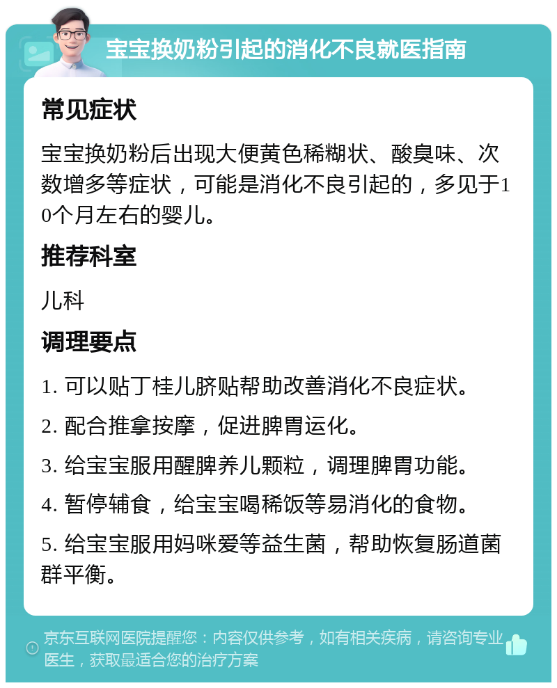 宝宝换奶粉引起的消化不良就医指南 常见症状 宝宝换奶粉后出现大便黄色稀糊状、酸臭味、次数增多等症状，可能是消化不良引起的，多见于10个月左右的婴儿。 推荐科室 儿科 调理要点 1. 可以贴丁桂儿脐贴帮助改善消化不良症状。 2. 配合推拿按摩，促进脾胃运化。 3. 给宝宝服用醒脾养儿颗粒，调理脾胃功能。 4. 暂停辅食，给宝宝喝稀饭等易消化的食物。 5. 给宝宝服用妈咪爱等益生菌，帮助恢复肠道菌群平衡。