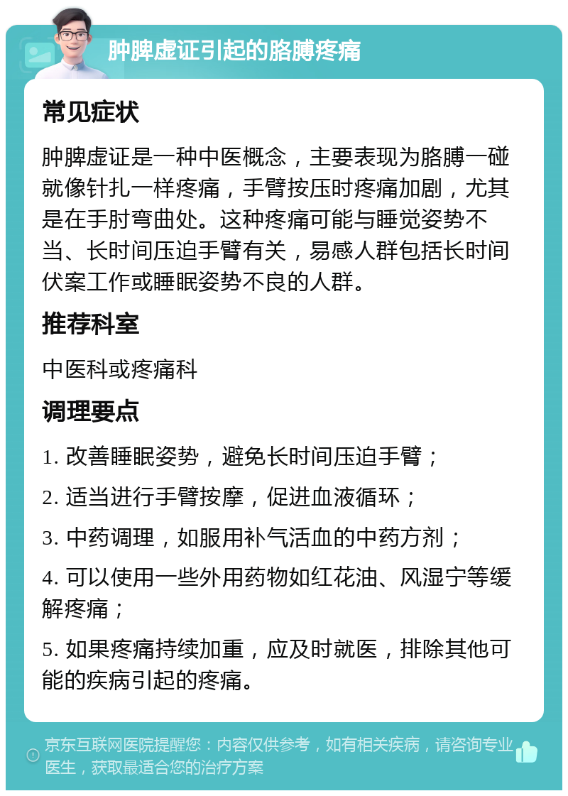 肿脾虚证引起的胳膊疼痛 常见症状 肿脾虚证是一种中医概念，主要表现为胳膊一碰就像针扎一样疼痛，手臂按压时疼痛加剧，尤其是在手肘弯曲处。这种疼痛可能与睡觉姿势不当、长时间压迫手臂有关，易感人群包括长时间伏案工作或睡眠姿势不良的人群。 推荐科室 中医科或疼痛科 调理要点 1. 改善睡眠姿势，避免长时间压迫手臂； 2. 适当进行手臂按摩，促进血液循环； 3. 中药调理，如服用补气活血的中药方剂； 4. 可以使用一些外用药物如红花油、风湿宁等缓解疼痛； 5. 如果疼痛持续加重，应及时就医，排除其他可能的疾病引起的疼痛。