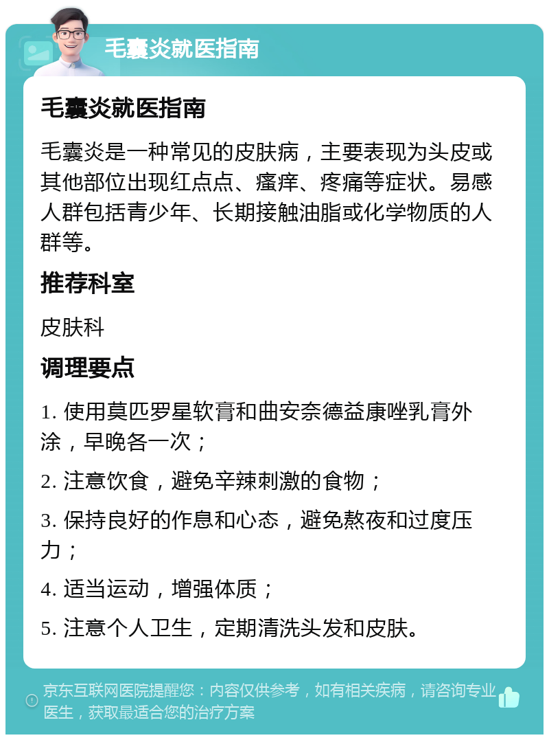 毛囊炎就医指南 毛囊炎就医指南 毛囊炎是一种常见的皮肤病，主要表现为头皮或其他部位出现红点点、瘙痒、疼痛等症状。易感人群包括青少年、长期接触油脂或化学物质的人群等。 推荐科室 皮肤科 调理要点 1. 使用莫匹罗星软膏和曲安奈德益康唑乳膏外涂，早晚各一次； 2. 注意饮食，避免辛辣刺激的食物； 3. 保持良好的作息和心态，避免熬夜和过度压力； 4. 适当运动，增强体质； 5. 注意个人卫生，定期清洗头发和皮肤。