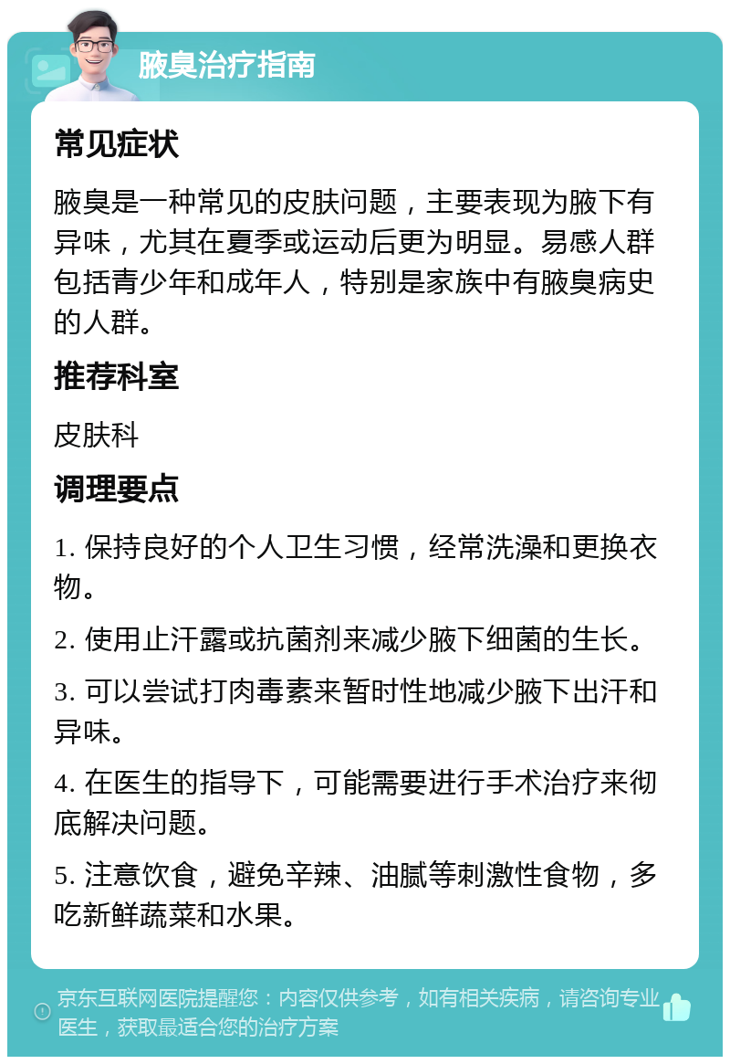 腋臭治疗指南 常见症状 腋臭是一种常见的皮肤问题，主要表现为腋下有异味，尤其在夏季或运动后更为明显。易感人群包括青少年和成年人，特别是家族中有腋臭病史的人群。 推荐科室 皮肤科 调理要点 1. 保持良好的个人卫生习惯，经常洗澡和更换衣物。 2. 使用止汗露或抗菌剂来减少腋下细菌的生长。 3. 可以尝试打肉毒素来暂时性地减少腋下出汗和异味。 4. 在医生的指导下，可能需要进行手术治疗来彻底解决问题。 5. 注意饮食，避免辛辣、油腻等刺激性食物，多吃新鲜蔬菜和水果。