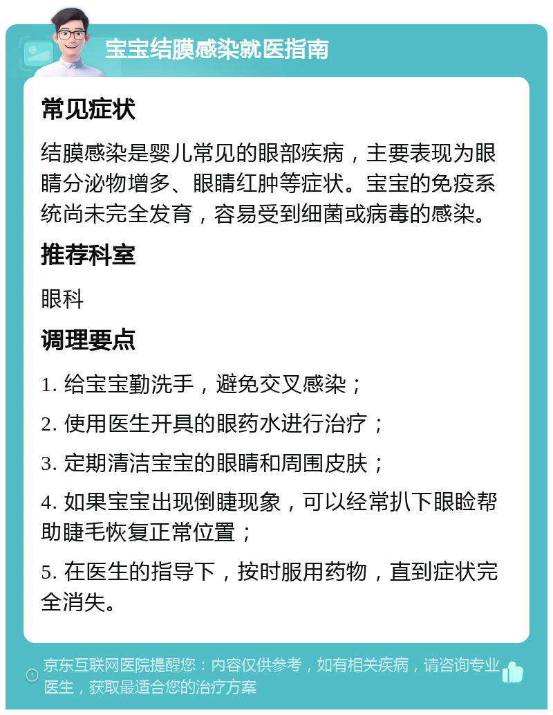 宝宝结膜感染就医指南 常见症状 结膜感染是婴儿常见的眼部疾病，主要表现为眼睛分泌物增多、眼睛红肿等症状。宝宝的免疫系统尚未完全发育，容易受到细菌或病毒的感染。 推荐科室 眼科 调理要点 1. 给宝宝勤洗手，避免交叉感染； 2. 使用医生开具的眼药水进行治疗； 3. 定期清洁宝宝的眼睛和周围皮肤； 4. 如果宝宝出现倒睫现象，可以经常扒下眼睑帮助睫毛恢复正常位置； 5. 在医生的指导下，按时服用药物，直到症状完全消失。