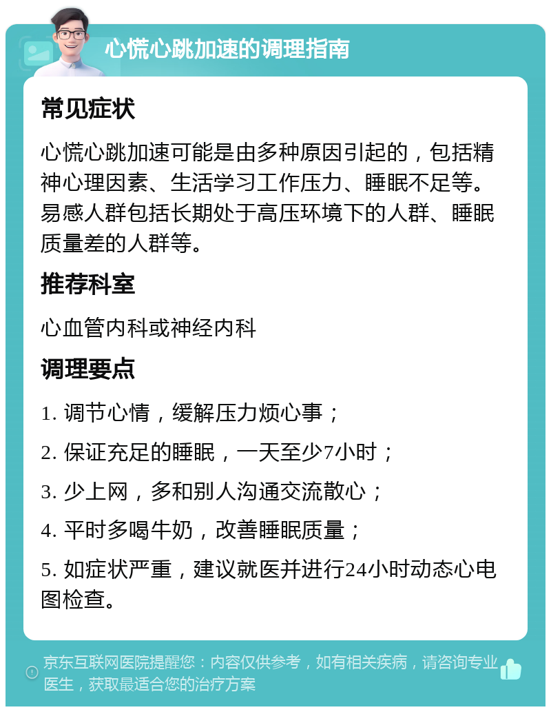 心慌心跳加速的调理指南 常见症状 心慌心跳加速可能是由多种原因引起的，包括精神心理因素、生活学习工作压力、睡眠不足等。易感人群包括长期处于高压环境下的人群、睡眠质量差的人群等。 推荐科室 心血管内科或神经内科 调理要点 1. 调节心情，缓解压力烦心事； 2. 保证充足的睡眠，一天至少7小时； 3. 少上网，多和别人沟通交流散心； 4. 平时多喝牛奶，改善睡眠质量； 5. 如症状严重，建议就医并进行24小时动态心电图检查。