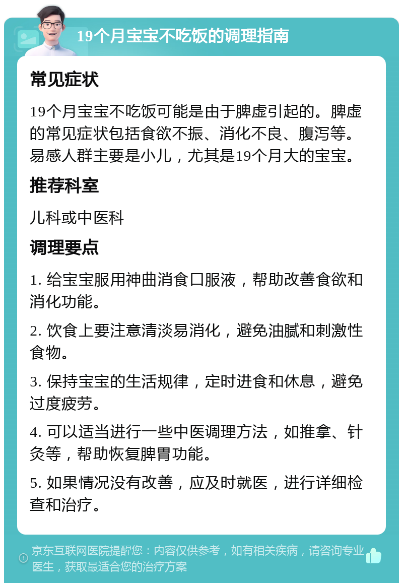 19个月宝宝不吃饭的调理指南 常见症状 19个月宝宝不吃饭可能是由于脾虚引起的。脾虚的常见症状包括食欲不振、消化不良、腹泻等。易感人群主要是小儿，尤其是19个月大的宝宝。 推荐科室 儿科或中医科 调理要点 1. 给宝宝服用神曲消食口服液，帮助改善食欲和消化功能。 2. 饮食上要注意清淡易消化，避免油腻和刺激性食物。 3. 保持宝宝的生活规律，定时进食和休息，避免过度疲劳。 4. 可以适当进行一些中医调理方法，如推拿、针灸等，帮助恢复脾胃功能。 5. 如果情况没有改善，应及时就医，进行详细检查和治疗。