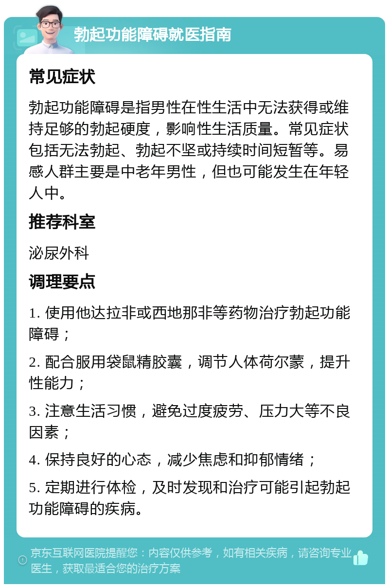 勃起功能障碍就医指南 常见症状 勃起功能障碍是指男性在性生活中无法获得或维持足够的勃起硬度，影响性生活质量。常见症状包括无法勃起、勃起不坚或持续时间短暂等。易感人群主要是中老年男性，但也可能发生在年轻人中。 推荐科室 泌尿外科 调理要点 1. 使用他达拉非或西地那非等药物治疗勃起功能障碍； 2. 配合服用袋鼠精胶囊，调节人体荷尔蒙，提升性能力； 3. 注意生活习惯，避免过度疲劳、压力大等不良因素； 4. 保持良好的心态，减少焦虑和抑郁情绪； 5. 定期进行体检，及时发现和治疗可能引起勃起功能障碍的疾病。