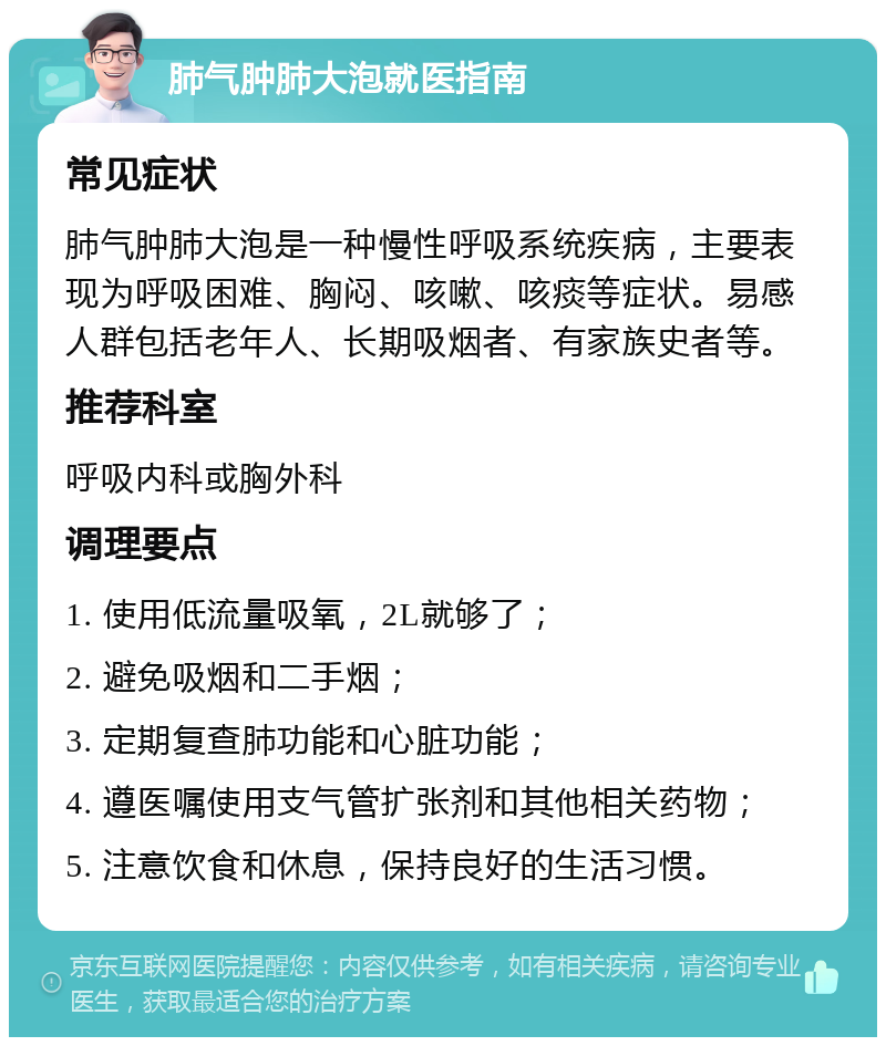 肺气肿肺大泡就医指南 常见症状 肺气肿肺大泡是一种慢性呼吸系统疾病，主要表现为呼吸困难、胸闷、咳嗽、咳痰等症状。易感人群包括老年人、长期吸烟者、有家族史者等。 推荐科室 呼吸内科或胸外科 调理要点 1. 使用低流量吸氧，2L就够了； 2. 避免吸烟和二手烟； 3. 定期复查肺功能和心脏功能； 4. 遵医嘱使用支气管扩张剂和其他相关药物； 5. 注意饮食和休息，保持良好的生活习惯。