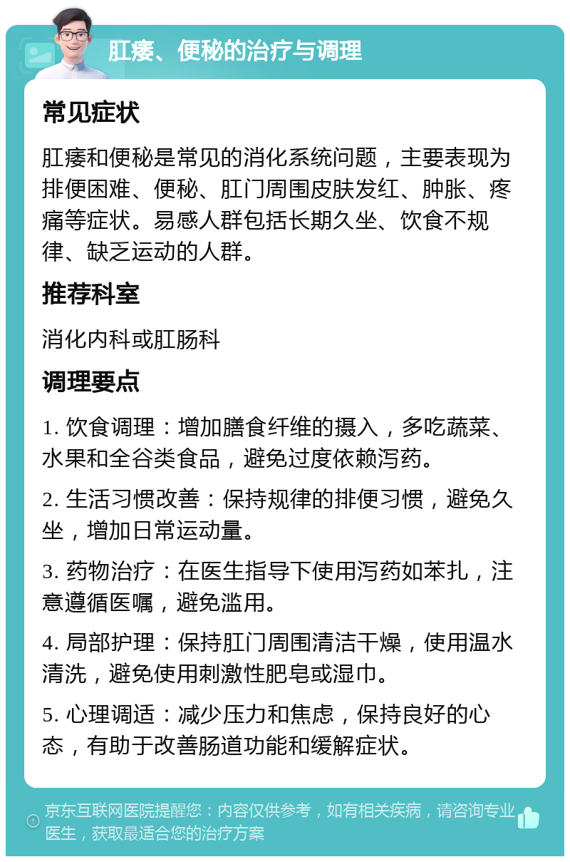 肛痿、便秘的治疗与调理 常见症状 肛痿和便秘是常见的消化系统问题，主要表现为排便困难、便秘、肛门周围皮肤发红、肿胀、疼痛等症状。易感人群包括长期久坐、饮食不规律、缺乏运动的人群。 推荐科室 消化内科或肛肠科 调理要点 1. 饮食调理：增加膳食纤维的摄入，多吃蔬菜、水果和全谷类食品，避免过度依赖泻药。 2. 生活习惯改善：保持规律的排便习惯，避免久坐，增加日常运动量。 3. 药物治疗：在医生指导下使用泻药如苯扎，注意遵循医嘱，避免滥用。 4. 局部护理：保持肛门周围清洁干燥，使用温水清洗，避免使用刺激性肥皂或湿巾。 5. 心理调适：减少压力和焦虑，保持良好的心态，有助于改善肠道功能和缓解症状。