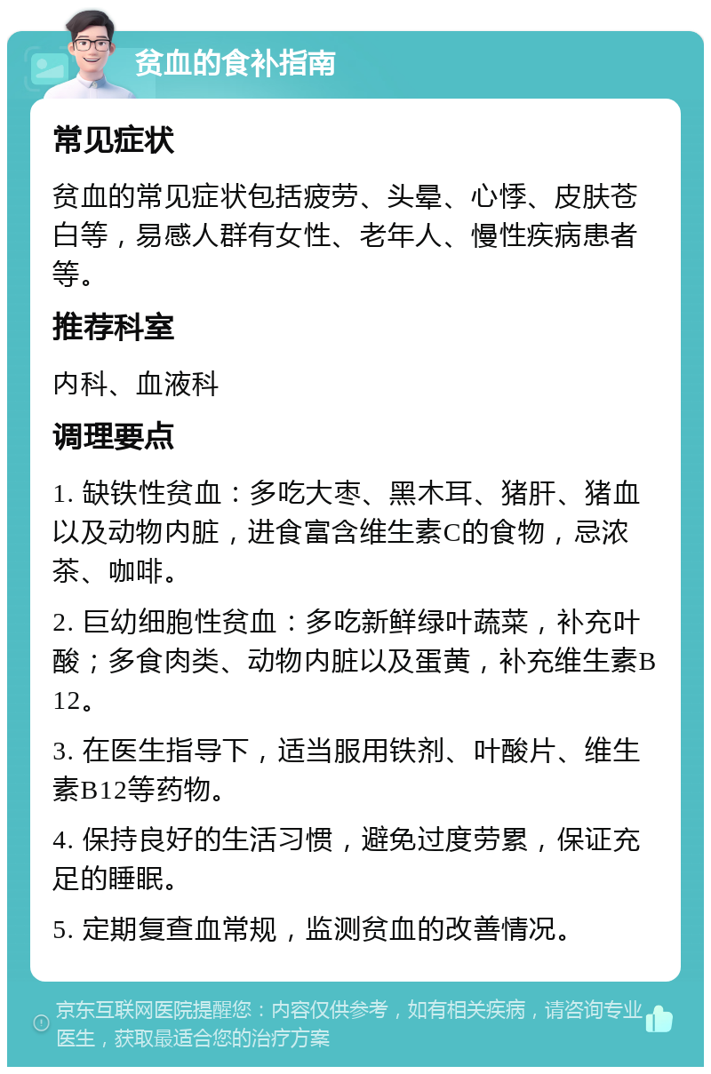 贫血的食补指南 常见症状 贫血的常见症状包括疲劳、头晕、心悸、皮肤苍白等，易感人群有女性、老年人、慢性疾病患者等。 推荐科室 内科、血液科 调理要点 1. 缺铁性贫血：多吃大枣、黑木耳、猪肝、猪血以及动物内脏，进食富含维生素C的食物，忌浓茶、咖啡。 2. 巨幼细胞性贫血：多吃新鲜绿叶蔬菜，补充叶酸；多食肉类、动物内脏以及蛋黄，补充维生素B12。 3. 在医生指导下，适当服用铁剂、叶酸片、维生素B12等药物。 4. 保持良好的生活习惯，避免过度劳累，保证充足的睡眠。 5. 定期复查血常规，监测贫血的改善情况。