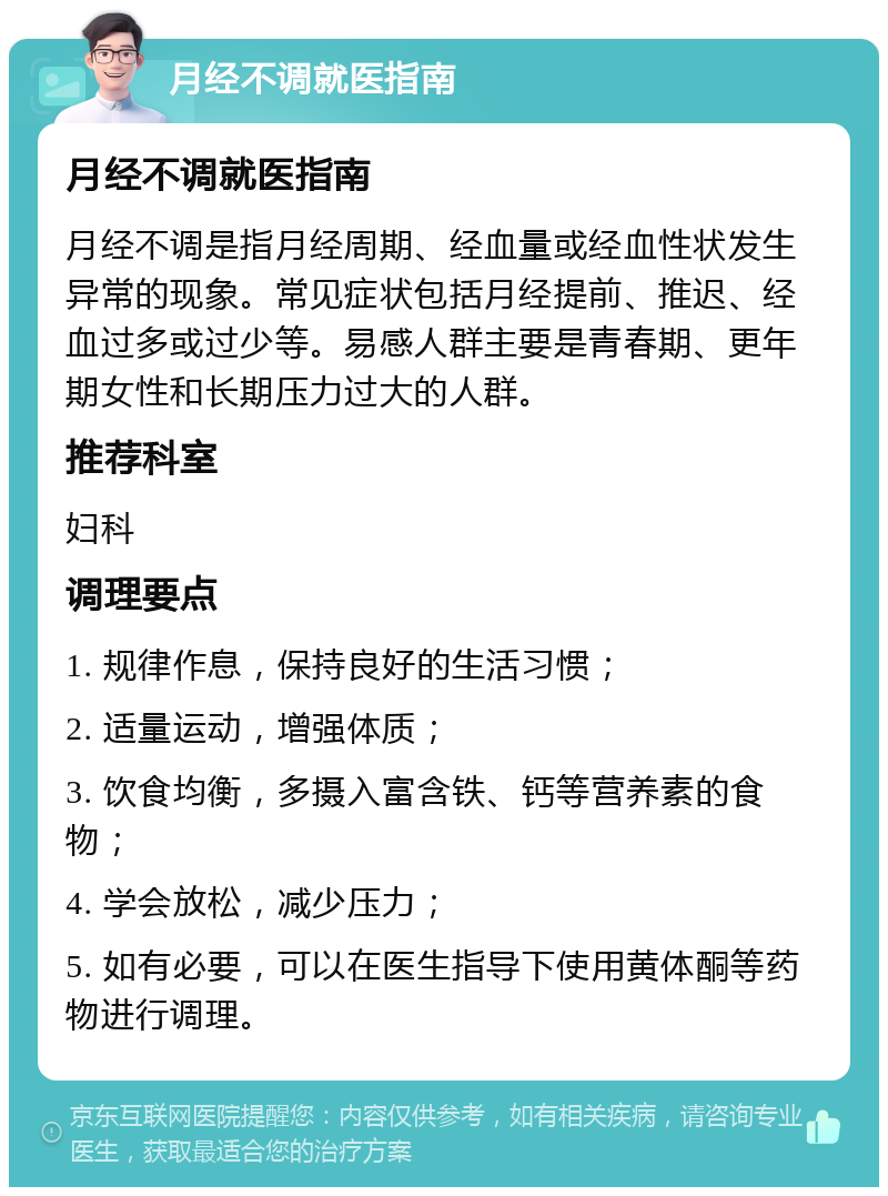 月经不调就医指南 月经不调就医指南 月经不调是指月经周期、经血量或经血性状发生异常的现象。常见症状包括月经提前、推迟、经血过多或过少等。易感人群主要是青春期、更年期女性和长期压力过大的人群。 推荐科室 妇科 调理要点 1. 规律作息，保持良好的生活习惯； 2. 适量运动，增强体质； 3. 饮食均衡，多摄入富含铁、钙等营养素的食物； 4. 学会放松，减少压力； 5. 如有必要，可以在医生指导下使用黄体酮等药物进行调理。