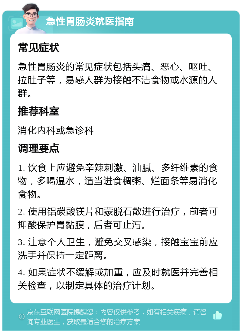 急性胃肠炎就医指南 常见症状 急性胃肠炎的常见症状包括头痛、恶心、呕吐、拉肚子等，易感人群为接触不洁食物或水源的人群。 推荐科室 消化内科或急诊科 调理要点 1. 饮食上应避免辛辣刺激、油腻、多纤维素的食物，多喝温水，适当进食稠粥、烂面条等易消化食物。 2. 使用铝碳酸镁片和蒙脱石散进行治疗，前者可抑酸保护胃黏膜，后者可止泻。 3. 注意个人卫生，避免交叉感染，接触宝宝前应洗手并保持一定距离。 4. 如果症状不缓解或加重，应及时就医并完善相关检查，以制定具体的治疗计划。