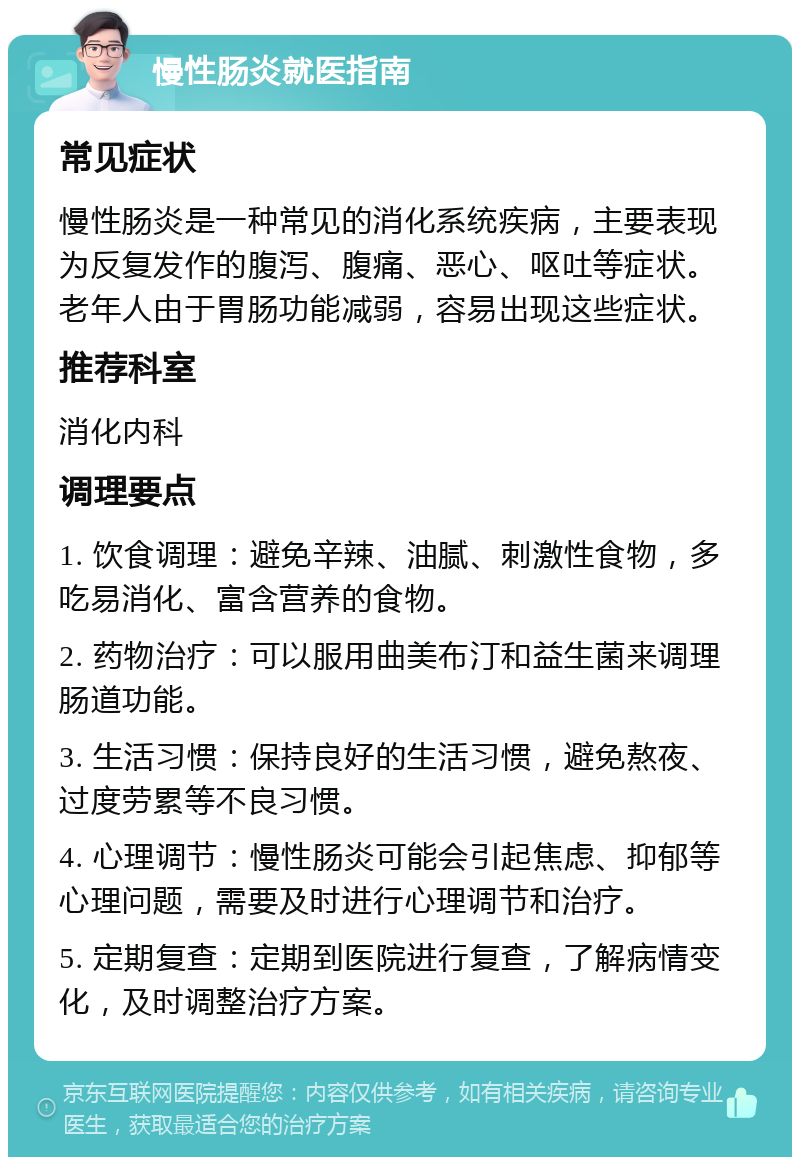 慢性肠炎就医指南 常见症状 慢性肠炎是一种常见的消化系统疾病，主要表现为反复发作的腹泻、腹痛、恶心、呕吐等症状。老年人由于胃肠功能减弱，容易出现这些症状。 推荐科室 消化内科 调理要点 1. 饮食调理：避免辛辣、油腻、刺激性食物，多吃易消化、富含营养的食物。 2. 药物治疗：可以服用曲美布汀和益生菌来调理肠道功能。 3. 生活习惯：保持良好的生活习惯，避免熬夜、过度劳累等不良习惯。 4. 心理调节：慢性肠炎可能会引起焦虑、抑郁等心理问题，需要及时进行心理调节和治疗。 5. 定期复查：定期到医院进行复查，了解病情变化，及时调整治疗方案。