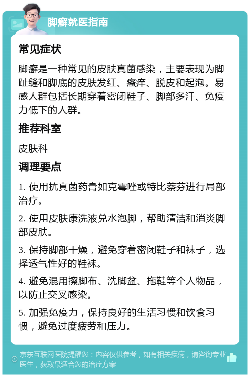 脚癣就医指南 常见症状 脚癣是一种常见的皮肤真菌感染，主要表现为脚趾缝和脚底的皮肤发红、瘙痒、脱皮和起泡。易感人群包括长期穿着密闭鞋子、脚部多汗、免疫力低下的人群。 推荐科室 皮肤科 调理要点 1. 使用抗真菌药膏如克霉唑或特比萘芬进行局部治疗。 2. 使用皮肤康洗液兑水泡脚，帮助清洁和消炎脚部皮肤。 3. 保持脚部干燥，避免穿着密闭鞋子和袜子，选择透气性好的鞋袜。 4. 避免混用擦脚布、洗脚盆、拖鞋等个人物品，以防止交叉感染。 5. 加强免疫力，保持良好的生活习惯和饮食习惯，避免过度疲劳和压力。