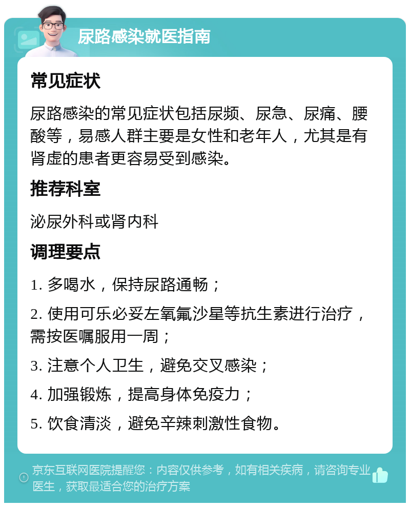 尿路感染就医指南 常见症状 尿路感染的常见症状包括尿频、尿急、尿痛、腰酸等，易感人群主要是女性和老年人，尤其是有肾虚的患者更容易受到感染。 推荐科室 泌尿外科或肾内科 调理要点 1. 多喝水，保持尿路通畅； 2. 使用可乐必妥左氧氟沙星等抗生素进行治疗，需按医嘱服用一周； 3. 注意个人卫生，避免交叉感染； 4. 加强锻炼，提高身体免疫力； 5. 饮食清淡，避免辛辣刺激性食物。