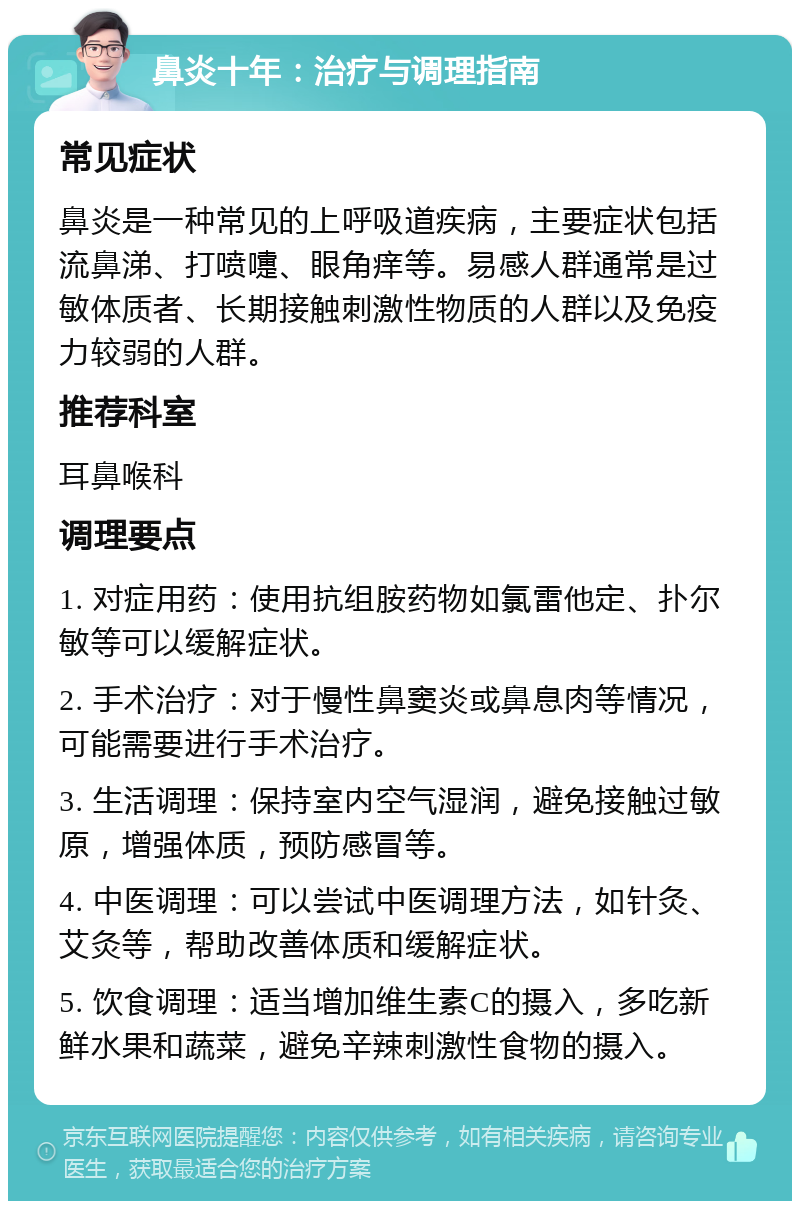 鼻炎十年：治疗与调理指南 常见症状 鼻炎是一种常见的上呼吸道疾病，主要症状包括流鼻涕、打喷嚏、眼角痒等。易感人群通常是过敏体质者、长期接触刺激性物质的人群以及免疫力较弱的人群。 推荐科室 耳鼻喉科 调理要点 1. 对症用药：使用抗组胺药物如氯雷他定、扑尔敏等可以缓解症状。 2. 手术治疗：对于慢性鼻窦炎或鼻息肉等情况，可能需要进行手术治疗。 3. 生活调理：保持室内空气湿润，避免接触过敏原，增强体质，预防感冒等。 4. 中医调理：可以尝试中医调理方法，如针灸、艾灸等，帮助改善体质和缓解症状。 5. 饮食调理：适当增加维生素C的摄入，多吃新鲜水果和蔬菜，避免辛辣刺激性食物的摄入。