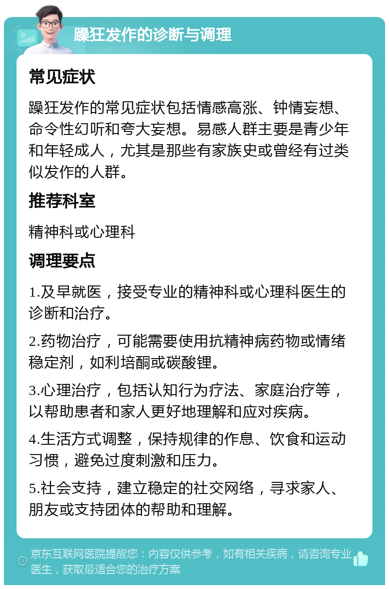 躁狂发作的诊断与调理 常见症状 躁狂发作的常见症状包括情感高涨、钟情妄想、命令性幻听和夸大妄想。易感人群主要是青少年和年轻成人，尤其是那些有家族史或曾经有过类似发作的人群。 推荐科室 精神科或心理科 调理要点 1.及早就医，接受专业的精神科或心理科医生的诊断和治疗。 2.药物治疗，可能需要使用抗精神病药物或情绪稳定剂，如利培酮或碳酸锂。 3.心理治疗，包括认知行为疗法、家庭治疗等，以帮助患者和家人更好地理解和应对疾病。 4.生活方式调整，保持规律的作息、饮食和运动习惯，避免过度刺激和压力。 5.社会支持，建立稳定的社交网络，寻求家人、朋友或支持团体的帮助和理解。