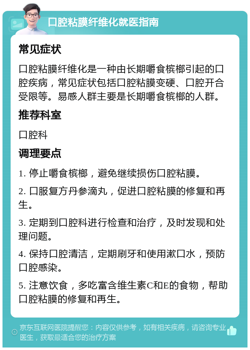 口腔粘膜纤维化就医指南 常见症状 口腔粘膜纤维化是一种由长期嚼食槟榔引起的口腔疾病，常见症状包括口腔粘膜变硬、口腔开合受限等。易感人群主要是长期嚼食槟榔的人群。 推荐科室 口腔科 调理要点 1. 停止嚼食槟榔，避免继续损伤口腔粘膜。 2. 口服复方丹参滴丸，促进口腔粘膜的修复和再生。 3. 定期到口腔科进行检查和治疗，及时发现和处理问题。 4. 保持口腔清洁，定期刷牙和使用漱口水，预防口腔感染。 5. 注意饮食，多吃富含维生素C和E的食物，帮助口腔粘膜的修复和再生。