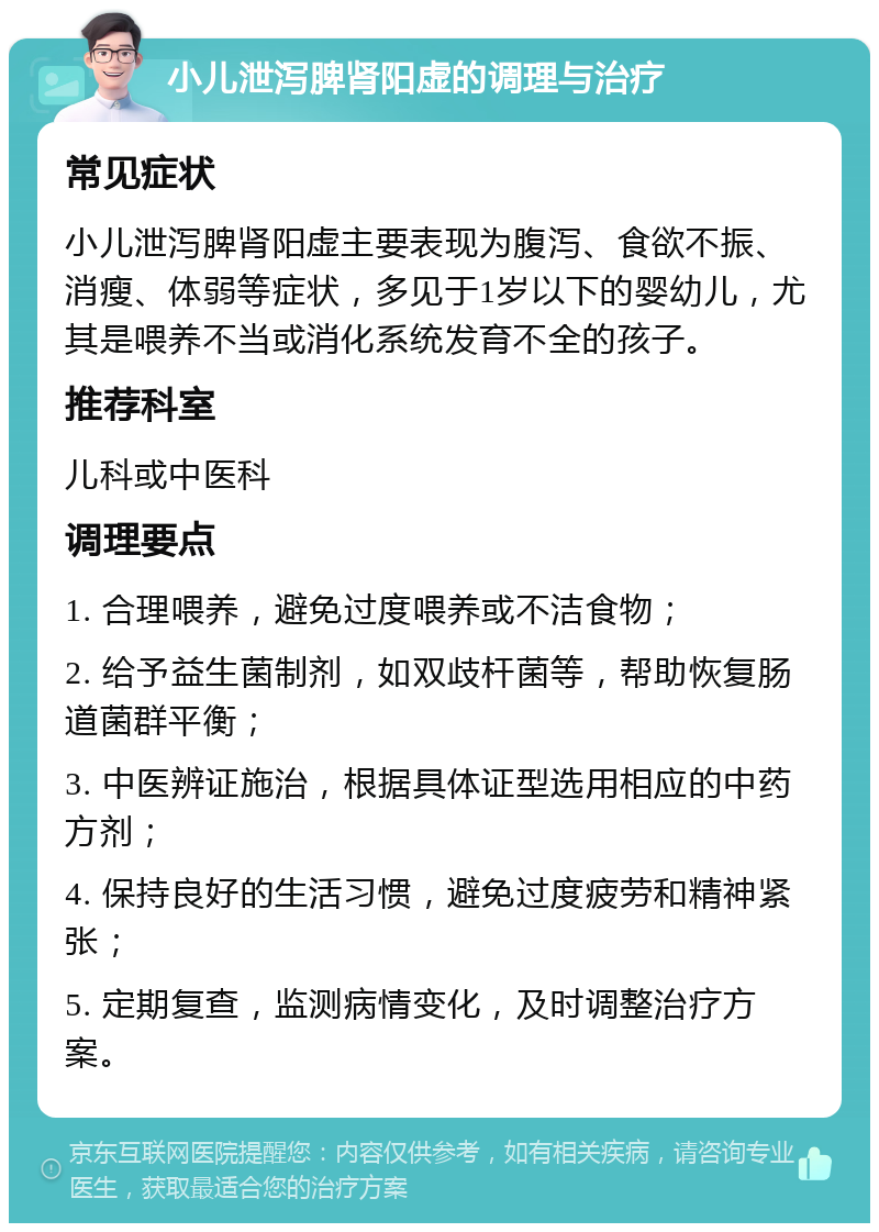 小儿泄泻脾肾阳虚的调理与治疗 常见症状 小儿泄泻脾肾阳虚主要表现为腹泻、食欲不振、消瘦、体弱等症状，多见于1岁以下的婴幼儿，尤其是喂养不当或消化系统发育不全的孩子。 推荐科室 儿科或中医科 调理要点 1. 合理喂养，避免过度喂养或不洁食物； 2. 给予益生菌制剂，如双歧杆菌等，帮助恢复肠道菌群平衡； 3. 中医辨证施治，根据具体证型选用相应的中药方剂； 4. 保持良好的生活习惯，避免过度疲劳和精神紧张； 5. 定期复查，监测病情变化，及时调整治疗方案。