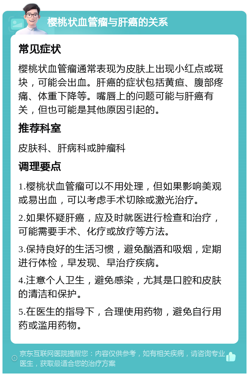 樱桃状血管瘤与肝癌的关系 常见症状 樱桃状血管瘤通常表现为皮肤上出现小红点或斑块，可能会出血。肝癌的症状包括黄疸、腹部疼痛、体重下降等。嘴唇上的问题可能与肝癌有关，但也可能是其他原因引起的。 推荐科室 皮肤科、肝病科或肿瘤科 调理要点 1.樱桃状血管瘤可以不用处理，但如果影响美观或易出血，可以考虑手术切除或激光治疗。 2.如果怀疑肝癌，应及时就医进行检查和治疗，可能需要手术、化疗或放疗等方法。 3.保持良好的生活习惯，避免酗酒和吸烟，定期进行体检，早发现、早治疗疾病。 4.注意个人卫生，避免感染，尤其是口腔和皮肤的清洁和保护。 5.在医生的指导下，合理使用药物，避免自行用药或滥用药物。