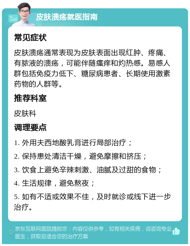 皮肤溃疡就医指南 常见症状 皮肤溃疡通常表现为皮肤表面出现红肿、疼痛、有脓液的溃疡，可能伴随瘙痒和灼热感。易感人群包括免疫力低下、糖尿病患者、长期使用激素药物的人群等。 推荐科室 皮肤科 调理要点 1. 外用夫西地酸乳膏进行局部治疗； 2. 保持患处清洁干燥，避免摩擦和挤压； 3. 饮食上避免辛辣刺激、油腻及过甜的食物； 4. 生活规律，避免熬夜； 5. 如有不适或效果不佳，及时就诊或线下进一步治疗。