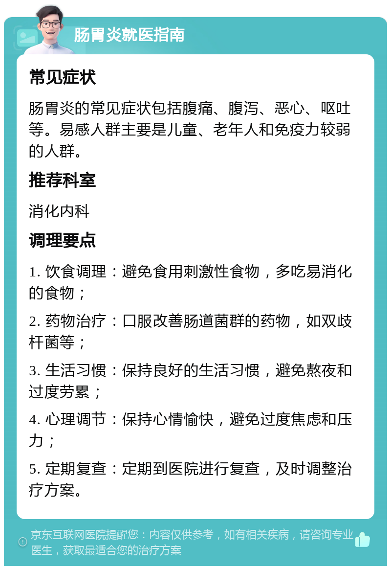 肠胃炎就医指南 常见症状 肠胃炎的常见症状包括腹痛、腹泻、恶心、呕吐等。易感人群主要是儿童、老年人和免疫力较弱的人群。 推荐科室 消化内科 调理要点 1. 饮食调理：避免食用刺激性食物，多吃易消化的食物； 2. 药物治疗：口服改善肠道菌群的药物，如双歧杆菌等； 3. 生活习惯：保持良好的生活习惯，避免熬夜和过度劳累； 4. 心理调节：保持心情愉快，避免过度焦虑和压力； 5. 定期复查：定期到医院进行复查，及时调整治疗方案。