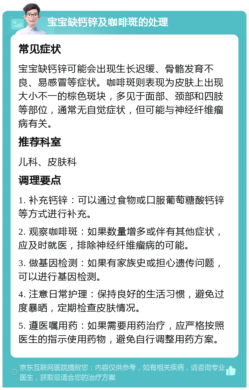 宝宝缺钙锌及咖啡斑的处理 常见症状 宝宝缺钙锌可能会出现生长迟缓、骨骼发育不良、易感冒等症状。咖啡斑则表现为皮肤上出现大小不一的棕色斑块，多见于面部、颈部和四肢等部位，通常无自觉症状，但可能与神经纤维瘤病有关。 推荐科室 儿科、皮肤科 调理要点 1. 补充钙锌：可以通过食物或口服葡萄糖酸钙锌等方式进行补充。 2. 观察咖啡斑：如果数量增多或伴有其他症状，应及时就医，排除神经纤维瘤病的可能。 3. 做基因检测：如果有家族史或担心遗传问题，可以进行基因检测。 4. 注意日常护理：保持良好的生活习惯，避免过度暴晒，定期检查皮肤情况。 5. 遵医嘱用药：如果需要用药治疗，应严格按照医生的指示使用药物，避免自行调整用药方案。